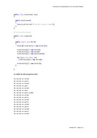 Introducción a la programación con C#, por Nacho Cabanes
Revisión 0.97 – Página 131
public class GatoSiames: Gato
{
public GatoSiames()
{
Console.WriteLine("Ha nacido un gato siamés");
}
}
// ------------------
public class Ejemplo64
{
public static void Main()
{
Animal[] misAnimales = new Animal[8];
misAnimales[0] = new Perro();
misAnimales[1] = new Gato();
misAnimales[2] = new GatoSiames();
for (byte i=3; i<7; i++)
misAnimales[i] = new Perro();
misAnimales[7] = new Animal();
}
}
La salida de este programa sería:
Ha nacido un animal
Ha nacido un perro
Ha nacido un animal
Ha nacido un gato
Ha nacido un animal
Ha nacido un gato
Ha nacido un gato siamés
Ha nacido un animal
Ha nacido un perro
Ha nacido un animal
Ha nacido un perro
Ha nacido un animal
Ha nacido un perro
Ha nacido un animal
Ha nacido un perro
Ha nacido un animal
 