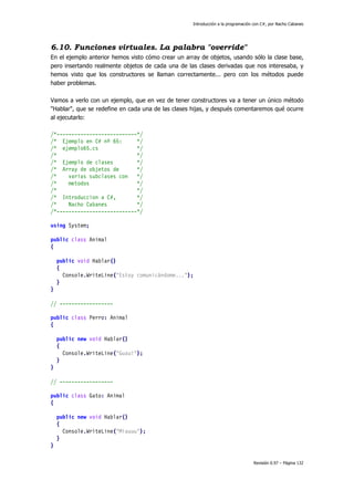Introducción a la programación con C#, por Nacho Cabanes
Revisión 0.97 – Página 132
6.10. Funciones virtuales. La palabra "override"
En el ejemplo anterior hemos visto cómo crear un array de objetos, usando sólo la clase base,
pero insertando realmente objetos de cada una de las clases derivadas que nos interesaba, y
hemos visto que los constructores se llaman correctamente... pero con los métodos puede
haber problemas.
Vamos a verlo con un ejemplo, que en vez de tener constructores va a tener un único método
"Hablar", que se redefine en cada una de las clases hijas, y después comentaremos qué ocurre
al ejecutarlo:
/*---------------------------*/
/* Ejemplo en C# nº 65: */
/* ejemplo65.cs */
/* */
/* Ejemplo de clases */
/* Array de objetos de */
/* varias subclases con */
/* metodos */
/* */
/* Introduccion a C#, */
/* Nacho Cabanes */
/*---------------------------*/
using System;
public class Animal
{
public void Hablar()
{
Console.WriteLine("Estoy comunicándome...");
}
}
// ------------------
public class Perro: Animal
{
public new void Hablar()
{
Console.WriteLine("Guau!");
}
}
// ------------------
public class Gato: Animal
{
public new void Hablar()
{
Console.WriteLine("Miauuu");
}
}
 