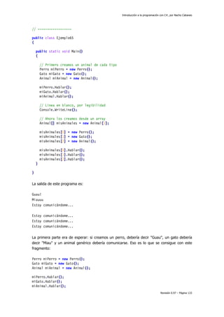 Introducción a la programación con C#, por Nacho Cabanes
Revisión 0.97 – Página 133
// ------------------
public class Ejemplo65
{
public static void Main()
{
// Primero creamos un animal de cada tipo
Perro miPerro = new Perro();
Gato miGato = new Gato();
Animal miAnimal = new Animal();
miPerro.Hablar();
miGato.Hablar();
miAnimal.Hablar();
// Linea en blanco, por legibilidad
Console.WriteLine();
// Ahora los creamos desde un array
Animal[] misAnimales = new Animal[3];
misAnimales[0] = new Perro();
misAnimales[1] = new Gato();
misAnimales[2] = new Animal();
misAnimales[0].Hablar();
misAnimales[1].Hablar();
misAnimales[2].Hablar();
}
}
La salida de este programa es:
Guau!
Miauuu
Estoy comunicándome...
Estoy comunicándome...
Estoy comunicándome...
Estoy comunicándome...
La primera parte era de esperar: si creamos un perro, debería decir "Guau", un gato debería
decir "Miau" y un animal genérico debería comunicarse. Eso es lo que se consigue con este
fragmento:
Perro miPerro = new Perro();
Gato miGato = new Gato();
Animal miAnimal = new Animal();
miPerro.Hablar();
miGato.Hablar();
miAnimal.Hablar();
 