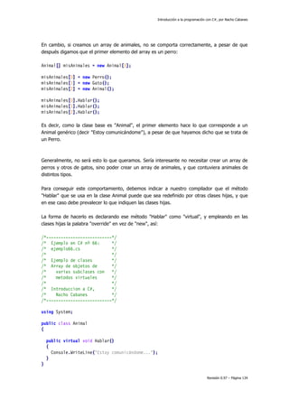 Introducción a la programación con C#, por Nacho Cabanes
Revisión 0.97 – Página 134
En cambio, si creamos un array de animales, no se comporta correctamente, a pesar de que
después digamos que el primer elemento del array es un perro:
Animal[] misAnimales = new Animal[3];
misAnimales[0] = new Perro();
misAnimales[1] = new Gato();
misAnimales[2] = new Animal();
misAnimales[0].Hablar();
misAnimales[1].Hablar();
misAnimales[2].Hablar();
Es decir, como la clase base es "Animal", el primer elemento hace lo que corresponde a un
Animal genérico (decir "Estoy comunicándome"), a pesar de que hayamos dicho que se trata de
un Perro.
Generalmente, no será esto lo que queramos. Sería interesante no necesitar crear un array de
perros y otros de gatos, sino poder crear un array de animales, y que contuviera animales de
distintos tipos.
Para conseguir este comportamiento, debemos indicar a nuestro compilador que el método
"Hablar" que se usa en la clase Animal puede que sea redefinido por otras clases hijas, y que
en ese caso debe prevalecer lo que indiquen las clases hijas.
La forma de hacerlo es declarando ese método "Hablar" como "virtual", y empleando en las
clases hijas la palabra "override" en vez de "new", así:
/*---------------------------*/
/* Ejemplo en C# nº 66: */
/* ejemplo66.cs */
/* */
/* Ejemplo de clases */
/* Array de objetos de */
/* varias subclases con */
/* metodos virtuales */
/* */
/* Introduccion a C#, */
/* Nacho Cabanes */
/*---------------------------*/
using System;
public class Animal
{
public virtual void Hablar()
{
Console.WriteLine("Estoy comunicándome...");
}
}
 