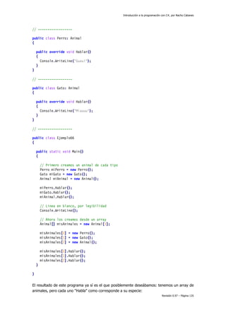 Introducción a la programación con C#, por Nacho Cabanes
Revisión 0.97 – Página 135
// ------------------
public class Perro: Animal
{
public override void Hablar()
{
Console.WriteLine("Guau!");
}
}
// ------------------
public class Gato: Animal
{
public override void Hablar()
{
Console.WriteLine("Miauuu");
}
}
// ------------------
public class Ejemplo66
{
public static void Main()
{
// Primero creamos un animal de cada tipo
Perro miPerro = new Perro();
Gato miGato = new Gato();
Animal miAnimal = new Animal();
miPerro.Hablar();
miGato.Hablar();
miAnimal.Hablar();
// Linea en blanco, por legibilidad
Console.WriteLine();
// Ahora los creamos desde un array
Animal[] misAnimales = new Animal[3];
misAnimales[0] = new Perro();
misAnimales[1] = new Gato();
misAnimales[2] = new Animal();
misAnimales[0].Hablar();
misAnimales[1].Hablar();
misAnimales[2].Hablar();
}
}
El resultado de este programa ya sí es el que posiblemente deseábamos: tenemos un array de
animales, pero cada uno "Habla" como corresponde a su especie:
 