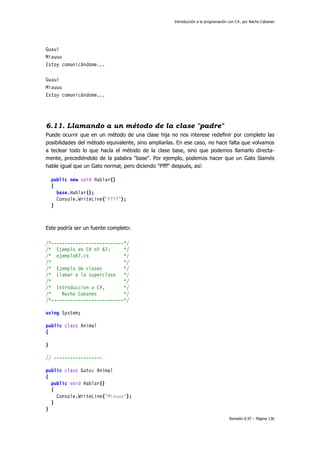 Introducción a la programación con C#, por Nacho Cabanes
Revisión 0.97 – Página 136
Guau!
Miauuu
Estoy comunicándome...
Guau!
Miauuu
Estoy comunicándome...
6.11. Llamando a un método de la clase "padre"
Puede ocurrir que en un método de una clase hija no nos interese redefinir por completo las
posibilidades del método equivalente, sino ampliarlas. En ese caso, no hace falta que volvamos
a teclear todo lo que hacía el método de la clase base, sino que podemos llamarlo directa-
mente, precediéndolo de la palabra "base". Por ejemplo, podemos hacer que un Gato Siamés
hable igual que un Gato normal, pero diciendo "Pfff" después, así:
public new void Hablar()
{
base.Hablar();
Console.WriteLine("Pfff");
}
Este podría ser un fuente completo:
/*---------------------------*/
/* Ejemplo en C# nº 67: */
/* ejemplo67.cs */
/* */
/* Ejemplo de clases */
/* Llamar a la superclase */
/* */
/* Introduccion a C#, */
/* Nacho Cabanes */
/*---------------------------*/
using System;
public class Animal
{
}
// ------------------
public class Gato: Animal
{
public void Hablar()
{
Console.WriteLine("Miauuu");
}
}
 