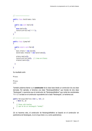 Introducción a la programación con C#, por Nacho Cabanes
Revisión 0.97 – Página 137
// ------------------
public class GatoSiames: Gato
{
public new void Hablar()
{
base.Hablar();
Console.WriteLine("Pfff");
}
}
// ------------------
public class Ejemplo67
{
public static void Main()
{
Gato miGato = new Gato();
GatoSiames miGato2 = new GatoSiames();
miGato.Hablar();
Console.WriteLine(); // Linea en blanco
miGato2.Hablar();
}
}
Su resultado sería
Miauuu
Miauuu
Pfff
También podemos llamar a un constructor de la clase base desde un constructor de una clase
derivada. Por ejemplo, si tenemos una clase "RectanguloRelleno" que hereda de otra clase
"Rectangulo" y queremos que el constructor de "RectanguloRelleno" que recibe las coordenadas
"x" e "y" se base en el constructor equivalente de la clase "Rectangulo", lo haríamos así:
public RectanguloRelleno (int x, int y )
: base (x, y)
{
// Pasos adicionales
// que no da un rectangulo "normal"
}
(Si no hacemos esto, el constructor de RectanguloRelleno se basaría en el constructor sin
parámetros de Rectangulo, no en el que tiene x e y como parámetros).
 