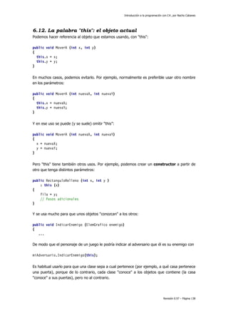 Introducción a la programación con C#, por Nacho Cabanes
Revisión 0.97 – Página 138
6.12. La palabra "this": el objeto actual
Podemos hacer referencia al objeto que estamos usando, con "this":
public void MoverA (int x, int y)
{
this.x = x;
this.y = y;
}
En muchos casos, podemos evitarlo. Por ejemplo, normalmente es preferible usar otro nombre
en los parámetros:
public void MoverA (int nuevaX, int nuevaY)
{
this.x = nuevaX;
this.y = nuevaY;
}
Y en ese uso se puede (y se suele) omitir “this”:
public void MoverA (int nuevaX, int nuevaY)
{
x = nuevaX;
y = nuevaY;
}
Pero "this" tiene también otros usos. Por ejemplo, podemos crear un constructor a partir de
otro que tenga distintos parámetros:
public RectanguloRelleno (int x, int y )
: this (x)
{
fila = y;
// Pasos adicionales
}
Y se usa mucho para que unos objetos "conozcan" a los otros:
public void IndicarEnemigo (ElemGrafico enemigo)
{
...
De modo que el personaje de un juego le podría indicar al adversario que él es su enemigo con
miAdversario.IndicarEnemigo(this);
Es habitual usarlo para que una clase sepa a cual pertenece (por ejemplo, a qué casa pertenece
una puerta), porque de lo contrario, cada clase "conoce" a los objetos que contiene (la casa
"conoce" a sus puertas), pero no al contrario.
 