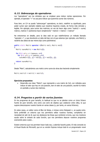 Introducción a la programación con C#, por Nacho Cabanes
Revisión 0.97 – Página 139
6.13. Sobrecarga de operadores
Los "operadores" son los símbolos que se emplean para indicar ciertas operaciones. Por
ejemplo, el operador "+" se usa para indicar que queremos sumar dos números.
Pues bien, en C# se puede "sobrecargar" operadores, es decir, redefinir su significado, para
poder sumar (por ejemplo) objetos que nosotros hayamos creado, de forma más cómoda y
legible. Por ejemplo, para sumar dos matrices, en vez de hacer algo como "matriz3 = suma(
matriz1, matriz2 )" podríamos hacer simplemente " matriz3 = matriz1 + matriz2"
No entraremos en detalle, pero la idea está en que redefiniríamos un método llamado
"operador +", y que devolvería un dato del tipo con el que estamos (por ejemplo, una Matriz) y
recibiría dos datos de ese mismo tipo como parámetros:
public static Matriz operator +(Matriz mat1, Matriz mat2)
{
Matriz nuevaMatriz = new Matriz();
for (int x=0; x < tamanyo; x++)
for (int y=0; y < tamanyo; y++)
nuevaMatriz[x, y] = mat1[x, y] + mat2[x, y];
return nuevaMatriz;
}
Desde "Main", calcularíamos una matriz como suma de otras dos haciendo simplemente
Matriz matriz3 = matriz1 + matriz2;
Ejercicios propuestos:
• Desarrolla una clase "Matriz", que represente a una matriz de 3x3, con métodos para
indicar el valor que hay en una posición, leer el valor de una posición, escribir la matriz
en pantalla y sumar dos matrices.
6.14. Proyectos a partir de varios fuentes
En los programas de gran tamaño, lo habitual es que no se plantee como un único fichero
fuente de gran tamaño, sino como una serie de objetos que colaboran entre ellos, lo que
supone descomponer nuestro fuente en varias clases (y, por tanto, en varios ficheros).
En estos casos, un editor como el Bloc de Notas, o incluso como Notepad++, se queda corto.
Sería preferible un entorno que nos permitiera editar nuestros fuentes, compilarlos sin
necesidad de salir de él, que nos destacara las líneas que contienen errores, que nos mostrara
ayuda sobre la sintaxis de cada función, que nos permitiera depurar nuestros programas
avanzando paso a paso…
Existen entornos que nos permiten hacer todo eso, y además hacerlo gratis. El más conocido es
el Visual Studio de Microsoft, que en su versión Express incluye todo lo un programador novel
 