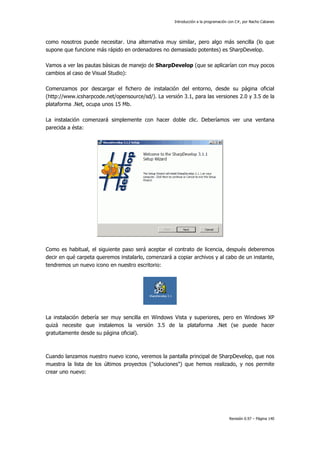 Introducción a la programación con C#, por Nacho Cabanes
Revisión 0.97 – Página 140
como nosotros puede necesitar. Una alternativa muy similar, pero algo más sencilla (lo que
supone que funcione más rápido en ordenadores no demasiado potentes) es SharpDevelop.
Vamos a ver las pautas básicas de manejo de SharpDevelop (que se aplicarían con muy pocos
cambios al caso de Visual Studio):
Comenzamos por descargar el fichero de instalación del entorno, desde su página oficial
(http://www.icsharpcode.net/opensource/sd/). La versión 3.1, para las versiones 2.0 y 3.5 de la
plataforma .Net, ocupa unos 15 Mb.
La instalación comenzará simplemente con hacer doble clic. Deberíamos ver una ventana
parecida a ésta:
Como es habitual, el siguiente paso será aceptar el contrato de licencia, después deberemos
decir en qué carpeta queremos instalarlo, comenzará a copiar archivos y al cabo de un instante,
tendremos un nuevo icono en nuestro escritorio:
La instalación debería ser muy sencilla en Windows Vista y superiores, pero en Windows XP
quizá necesite que instalemos la versión 3.5 de la plataforma .Net (se puede hacer
gratuitamente desde su página oficial).
Cuando lanzamos nuestro nuevo icono, veremos la pantalla principal de SharpDevelop, que nos
muestra la lista de los últimos proyectos ("soluciones") que hemos realizado, y nos permite
crear uno nuevo:
 