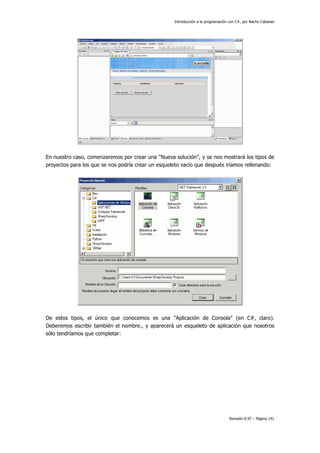 Introducción a la programación con C#, por Nacho Cabanes
Revisión 0.97 – Página 141
En nuestro caso, comenzaremos por crear una "Nueva solución", y se nos mostrará los tipos de
proyectos para los que se nos podría crear un esqueleto vacío que después iríamos rellenando:
De estos tipos, el único que conocemos es una "Aplicación de Consola" (en C#, claro).
Deberemos escribir también el nombre., y aparecerá un esqueleto de aplicación que nosotros
sólo tendríamos que completar:
 