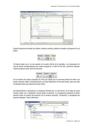 Introducción a la programación con C#, por Nacho Cabanes
Revisión 0.97 – Página 142
Cuando hayamos terminado de realizar nuestros cambios, podemos compilar el programa con el
botón:
Si hubiera algún error, se nos avisaría en la parte inferior de la pantalla, y se subrayarían en
rojo las líneas correspondientes de nuestro programa; si todo ha ido bien, podremos ejecutar
nuestro programa para verlo funcionando:
(Si la ventana de nuestro programa se cierra tan rápido que no tenemos tiempo de leerla, nos
puede interesar añadir provisionalmente una línea ReadLine() al final del fuente, para que éste
se detenga hasta que pulsemos la tecla Intro)
Así prepararíamos y lanzaríamos un programa formado por un solo fuente. Si se trata de varios
fuentes, basta con ir añadiendo nuevas clases al proyecto. Lo conseguimos pulsando el botón
derecho sobre el nombre del proyecto (en la ventana izquierda, "Proyectos") y escogiendo las
opciones Agregar / Nuevo Elemento:
 