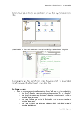 Introducción a la programación con C#, por Nacho Cabanes
Revisión 0.97 – Página 143
Normalmente, el tipo de elemento que nos interesará será una clase, cuyo nombre deberemos
indicar:
y obtendríamos un nuevo esqueleto vacío (esta vez sin "Main"), que deberíamos completar.
Nuestro programa, que ahora estaría formado por dos clases, se compilaría y se ejecutaría de la
misma forma que cuando estaba integrado por una única clase.
Ejercicio propuesto:
• Crear un proyecto que contenga las siguientes clases (cada una en un fichero distinto):
o Una clase Trabajador, cuyo constructor escriba en pantalla "Soy un trabajador".
o Una clase Programador, que derive de Trabajador, cuyo constructor escriba en
pantalla "Soy programador".
o Una clase Analista, que derive de Trabajador, cuyo constructor escriba en
pantalla "Soy analista".
o Una clase Ingeniero, que derive de Trabajador, cuyo constructor escriba en
pantalla "Soy ingeniero".
 