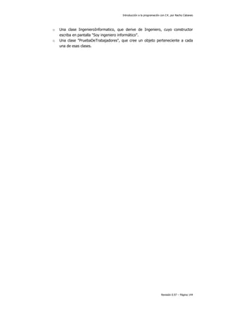Introducción a la programación con C#, por Nacho Cabanes
Revisión 0.97 – Página 144
o Una clase IngenieroInformatico, que derive de Ingeniero, cuyo constructor
escriba en pantalla "Soy ingeniero informático".
o Una clase "PruebaDeTrabajadores", que cree un objeto perteneciente a cada
una de esas clases.
 