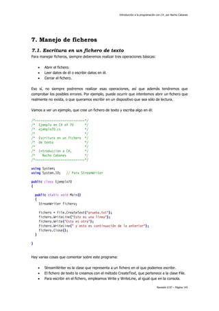 Introducción a la programación con C#, por Nacho Cabanes
Revisión 0.97 – Página 145
7. Manejo de ficheros
7.1. Escritura en un fichero de texto
Para manejar ficheros, siempre deberemos realizar tres operaciones básicas:
• Abrir el fichero.
• Leer datos de él o escribir datos en él.
• Cerrar el fichero.
Eso sí, no siempre podremos realizar esas operaciones, así que además tendremos que
comprobar los posibles errores. Por ejemplo, puede ocurrir que intentemos abrir un fichero que
realmente no exista, o que queramos escribir en un dispositivo que sea sólo de lectura.
Vamos a ver un ejemplo, que cree un fichero de texto y escriba algo en él:
/*---------------------------*/
/* Ejemplo en C# nº 70 */
/* ejemplo70.cs */
/* */
/* Escritura en un fichero */
/* de texto */
/* */
/* Introduccion a C#, */
/* Nacho Cabanes */
/*---------------------------*/
using System;
using System.IO; // Para StreamWriter
public class Ejemplo70
{
public static void Main()
{
StreamWriter fichero;
fichero = File.CreateText("prueba.txt");
fichero.WriteLine("Esto es una línea");
fichero.Write("Esto es otra");
fichero.WriteLine(" y esto es continuación de la anterior");
fichero.Close();
}
}
Hay varias cosas que comentar sobre este programa:
• StreamWriter es la clase que representa a un fichero en el que podemos escribir.
• El fichero de texto lo creamos con el método CreateText, que pertenece a la clase File.
• Para escribir en el fichero, empleamos Write y WriteLine, al igual que en la consola.
 