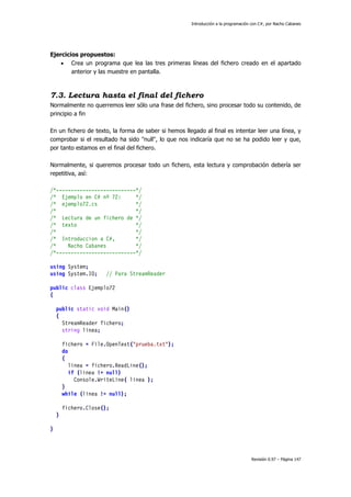 Introducción a la programación con C#, por Nacho Cabanes
Revisión 0.97 – Página 147
Ejercicios propuestos:
• Crea un programa que lea las tres primeras líneas del fichero creado en el apartado
anterior y las muestre en pantalla.
7.3. Lectura hasta el final del fichero
Normalmente no querremos leer sólo una frase del fichero, sino procesar todo su contenido, de
principio a fin
En un fichero de texto, la forma de saber si hemos llegado al final es intentar leer una línea, y
comprobar si el resultado ha sido "null", lo que nos indicaría que no se ha podido leer y que,
por tanto estamos en el final del fichero.
Normalmente, si queremos procesar todo un fichero, esta lectura y comprobación debería ser
repetitiva, así:
/*---------------------------*/
/* Ejemplo en C# nº 72: */
/* ejemplo72.cs */
/* */
/* Lectura de un fichero de */
/* texto */
/* */
/* Introduccion a C#, */
/* Nacho Cabanes */
/*---------------------------*/
using System;
using System.IO; // Para StreamReader
public class Ejemplo72
{
public static void Main()
{
StreamReader fichero;
string linea;
fichero = File.OpenText("prueba.txt");
do
{
linea = fichero.ReadLine();
if (linea != null)
Console.WriteLine( linea );
}
while (linea != null);
fichero.Close();
}
}
 