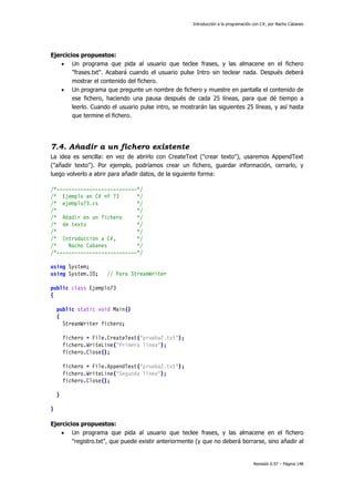 Introducción a la programación con C#, por Nacho Cabanes
Revisión 0.97 – Página 148
Ejercicios propuestos:
• Un programa que pida al usuario que teclee frases, y las almacene en el fichero
"frases.txt". Acabará cuando el usuario pulse Intro sin teclear nada. Después deberá
mostrar el contenido del fichero.
• Un programa que pregunte un nombre de fichero y muestre en pantalla el contenido de
ese fichero, haciendo una pausa después de cada 25 líneas, para que dé tiempo a
leerlo. Cuando el usuario pulse intro, se mostrarán las siguientes 25 líneas, y así hasta
que termine el fichero.
7.4. Añadir a un fichero existente
La idea es sencilla: en vez de abrirlo con CreateText ("crear texto"), usaremos AppendText
("añadir texto"). Por ejemplo, podríamos crear un fichero, guardar información, cerrarlo, y
luego volverlo a abrir para añadir datos, de la siguiente forma:
/*---------------------------*/
/* Ejemplo en C# nº 73 */
/* ejemplo73.cs */
/* */
/* Añadir en un fichero */
/* de texto */
/* */
/* Introduccion a C#, */
/* Nacho Cabanes */
/*---------------------------*/
using System;
using System.IO; // Para StreamWriter
public class Ejemplo73
{
public static void Main()
{
StreamWriter fichero;
fichero = File.CreateText("prueba2.txt");
fichero.WriteLine("Primera línea");
fichero.Close();
fichero = File.AppendText("prueba2.txt");
fichero.WriteLine("Segunda línea");
fichero.Close();
}
}
Ejercicios propuestos:
• Un programa que pida al usuario que teclee frases, y las almacene en el fichero
"registro.txt", que puede existir anteriormente (y que no deberá borrarse, sino añadir al
 