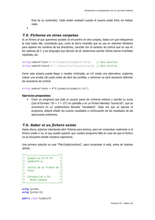 Introducción a la programación con C#, por Nacho Cabanes
Revisión 0.97 – Página 149
final de su contenido). Cada sesión acabará cuando el usuario pulse Intro sin teclear
nada.
•
7.5. Ficheros en otras carpetas
Si un fichero al que queremos acceder se encuentra en otra carpeta, basta con que indiquemos
la ruta hasta ella, recordando que, como la barra invertida que se usa en sistemas Windows
para separar los nombres de los directorios, coincide con el carácter de control que se usa en
las cadenas de C y los lenguajes que derivan de él, deberemos escribir dichas barras invertidas
repetidas, así:
string nombreFichero = "d:ejemplosejemplo1.txt"; // Ruta absoluta
string nombreFichero2 = "..datosconfiguracion.txt"; // Ruta relativa
Como esta sintaxis puede llegar a resultar incómoda, en C# existe una alternativa: podemos
indicar una arroba (@) justo antes de abrir las comillas, y entonces no será necesario delimitar
los caracteres de control:
string nombreFichero = @"d:ejemplosejemplo1.txt";
Ejercicios propuestos:
• Crear un programa que pida al usuario pares de números enteros y escriba su suma
(con el formato "20 + 3 = 23") en pantalla y en un fichero llamado "sumas.txt", que se
encontrará en un subdirectorio llamado "resultados". Cada vez que se ejecute el
programa, deberá añadir los nuevos resultados a continuación de los resultados de las
ejecuciones anteriores.
7.6. Saber si un fichero existe
Hasta ahora, estamos intentando abrir ficheros para lectura, pero sin comprobar realmente si el
fichero existe o no, lo que puede suponer que nuestro programa falle en caso de que el fichero
no se encuentre donde nosotros esperamos.
Una primera solución es usar "File.Exists(nombre)", para comprobar si está, antes de intentar
abrirlo:
/*---------------------------*/
/* Ejemplo en C# nº 74: */
/* ejemplo74.cs */
/* */
/* Lectura de un fichero de */
/* texto */
/* */
/* Introduccion a C#, */
/* Nacho Cabanes */
/*---------------------------*/
using System;
using System.IO;
public class Ejemplo74
 