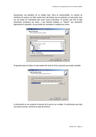 Introducción a la programación con C#, por Nacho Cabanes
Revisión 0.97 – Página 15
Nuevamente, soy partidario de no instalar todo. Mono es imprescindible. La creación de
interfaces de usuario con Gtk# queda fuera del alcance que se pretende con este texto, pero
aun así puede ser interesante para quien quiera profundizar. El servidor web XSP es algo
claramente innecesario por ahora, y que además instalaría un "listener" que ralentizaría
ligeramente el ordenador, así que puede ser razonable no instalarlo por ahora:
El siguiente paso es indicar en qué carpeta del menú de Inicio queremos que quede accesible:
A continuación se nos muestra el resumen de lo que se va a instalar. Si confirmamos que todo
nos parece correcto, comienza la copia de ficheros:
 