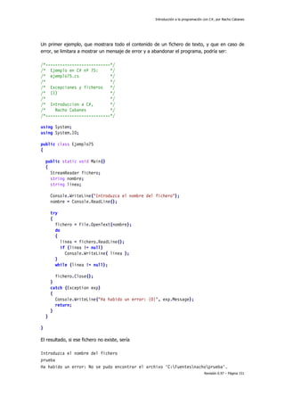 Introducción a la programación con C#, por Nacho Cabanes
Revisión 0.97 – Página 151
Un primer ejemplo, que mostrara todo el contenido de un fichero de texto, y que en caso de
error, se limitara a mostrar un mensaje de error y a abandonar el programa, podría ser:
/*---------------------------*/
/* Ejemplo en C# nº 75: */
/* ejemplo75.cs */
/* */
/* Excepciones y ficheros */
/* (1) */
/* */
/* Introduccion a C#, */
/* Nacho Cabanes */
/*---------------------------*/
using System;
using System.IO;
public class Ejemplo75
{
public static void Main()
{
StreamReader fichero;
string nombre;
string linea;
Console.WriteLine("Introduzca el nombre del fichero");
nombre = Console.ReadLine();
try
{
fichero = File.OpenText(nombre);
do
{
linea = fichero.ReadLine();
if (linea != null)
Console.WriteLine( linea );
}
while (linea != null);
fichero.Close();
}
catch (Exception exp)
{
Console.WriteLine("Ha habido un error: {0}", exp.Message);
return;
}
}
}
El resultado, si ese fichero no existe, sería
Introduzca el nombre del fichero
prueba
Ha habido un error: No se pudo encontrar el archivo 'C:Fuentesnachoprueba'.
 