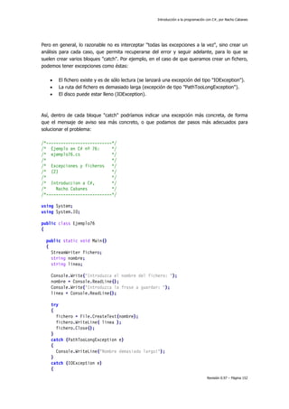 Introducción a la programación con C#, por Nacho Cabanes
Revisión 0.97 – Página 152
Pero en general, lo razonable no es interceptar "todas las excepciones a la vez", sino crear un
análisis para cada caso, que permita recuperarse del error y seguir adelante, para lo que se
suelen crear varios bloques "catch". Por ejemplo, en el caso de que queramos crear un fichero,
podemos tener excepciones como éstas:
• El fichero existe y es de sólo lectura (se lanzará una excepción del tipo "IOException").
• La ruta del fichero es demasiado larga (excepción de tipo "PathTooLongException").
• El disco puede estar lleno (IOException).
Así, dentro de cada bloque "catch" podríamos indicar una excepción más concreta, de forma
que el mensaje de aviso sea más concreto, o que podamos dar pasos más adecuados para
solucionar el problema:
/*---------------------------*/
/* Ejemplo en C# nº 76: */
/* ejemplo76.cs */
/* */
/* Excepciones y ficheros */
/* (2) */
/* */
/* Introduccion a C#, */
/* Nacho Cabanes */
/*---------------------------*/
using System;
using System.IO;
public class Ejemplo76
{
public static void Main()
{
StreamWriter fichero;
string nombre;
string linea;
Console.Write("Introduzca el nombre del fichero: ");
nombre = Console.ReadLine();
Console.Write("Introduzca la frase a guardar: ");
linea = Console.ReadLine();
try
{
fichero = File.CreateText(nombre);
fichero.WriteLine( linea );
fichero.Close();
}
catch (PathTooLongException e)
{
Console.WriteLine("Nombre demasiado largo!");
}
catch (IOException e)
{
 
