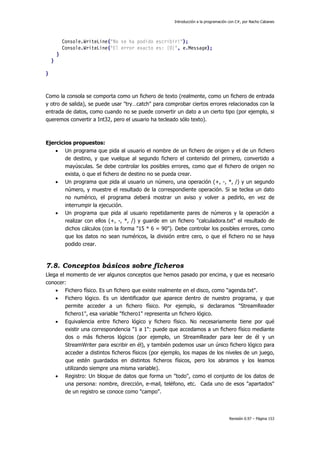 Introducción a la programación con C#, por Nacho Cabanes
Revisión 0.97 – Página 153
Console.WriteLine("No se ha podido escribir!");
Console.WriteLine("El error exacto es: {0}", e.Message);
}
}
}
Como la consola se comporta como un fichero de texto (realmente, como un fichero de entrada
y otro de salida), se puede usar "try…catch" para comprobar ciertos errores relacionados con la
entrada de datos, como cuando no se puede convertir un dato a un cierto tipo (por ejemplo, si
queremos convertir a Int32, pero el usuario ha tecleado sólo texto).
Ejercicios propuestos:
• Un programa que pida al usuario el nombre de un fichero de origen y el de un fichero
de destino, y que vuelque al segundo fichero el contenido del primero, convertido a
mayúsculas. Se debe controlar los posibles errores, como que el fichero de origen no
exista, o que el fichero de destino no se pueda crear.
• Un programa que pida al usuario un número, una operación (+, -, *, /) y un segundo
número, y muestre el resultado de la correspondiente operación. Si se teclea un dato
no numérico, el programa deberá mostrar un aviso y volver a pedirlo, en vez de
interrumpir la ejecución.
• Un programa que pida al usuario repetidamente pares de números y la operación a
realizar con ellos (+, -, *, /) y guarde en un fichero "calculadora.txt" el resultado de
dichos cálculos (con la forma "15 * 6 = 90"). Debe controlar los posibles errores, como
que los datos no sean numéricos, la división entre cero, o que el fichero no se haya
podido crear.
7.8. Conceptos básicos sobre ficheros
Llega el momento de ver algunos conceptos que hemos pasado por encima, y que es necesario
conocer:
• Fichero físico. Es un fichero que existe realmente en el disco, como "agenda.txt".
• Fichero lógico. Es un identificador que aparece dentro de nuestro programa, y que
permite acceder a un fichero físico. Por ejemplo, si declaramos "StreamReader
fichero1", esa variable "fichero1" representa un fichero lógico.
• Equivalencia entre fichero lógico y fichero físico. No necesariamente tiene por qué
existir una correspondencia "1 a 1": puede que accedamos a un fichero físico mediante
dos o más ficheros lógicos (por ejemplo, un StreamReader para leer de él y un
StreamWriter para escribir en él), y también podemos usar un único fichero lógico para
acceder a distintos ficheros físicos (por ejemplo, los mapas de los niveles de un juego,
que estén guardados en distintos ficheros físicos, pero los abramos y los leamos
utilizando siempre una misma variable).
• Registro: Un bloque de datos que forma un "todo", como el conjunto de los datos de
una persona: nombre, dirección, e-mail, teléfono, etc. Cada uno de esos "apartados"
de un registro se conoce como "campo".
 