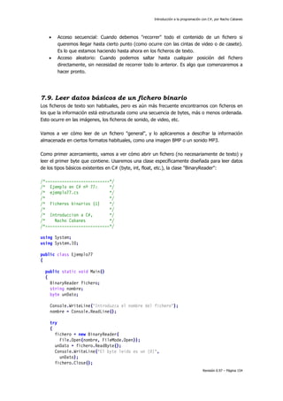Introducción a la programación con C#, por Nacho Cabanes
Revisión 0.97 – Página 154
• Acceso secuencial: Cuando debemos "recorrer" todo el contenido de un fichero si
queremos llegar hasta cierto punto (como ocurre con las cintas de video o de casete).
Es lo que estamos haciendo hasta ahora en los ficheros de texto.
• Acceso aleatorio: Cuando podemos saltar hasta cualquier posición del fichero
directamente, sin necesidad de recorrer todo lo anterior. Es algo que comenzaremos a
hacer pronto.
7.9. Leer datos básicos de un fichero binario
Los ficheros de texto son habituales, pero es aún más frecuente encontrarnos con ficheros en
los que la información está estructurada como una secuencia de bytes, más o menos ordenada.
Esto ocurre en las imágenes, los ficheros de sonido, de video, etc.
Vamos a ver cómo leer de un fichero "general", y lo aplicaremos a descifrar la información
almacenada en ciertos formatos habituales, como una imagen BMP o un sonido MP3.
Como primer acercamiento, vamos a ver cómo abrir un fichero (no necesariamente de texto) y
leer el primer byte que contiene. Usaremos una clase específicamente diseñada para leer datos
de los tipos básicos existentes en C# (byte, int, float, etc.), la clase "BinaryReader":
/*---------------------------*/
/* Ejemplo en C# nº 77: */
/* ejemplo77.cs */
/* */
/* Ficheros binarios (1) */
/* */
/* Introduccion a C#, */
/* Nacho Cabanes */
/*---------------------------*/
using System;
using System.IO;
public class Ejemplo77
{
public static void Main()
{
BinaryReader fichero;
string nombre;
byte unDato;
Console.WriteLine("Introduzca el nombre del fichero");
nombre = Console.ReadLine();
try
{
fichero = new BinaryReader(
File.Open(nombre, FileMode.Open));
unDato = fichero.ReadByte();
Console.WriteLine("El byte leido es un {0}",
unDato);
fichero.Close();
 