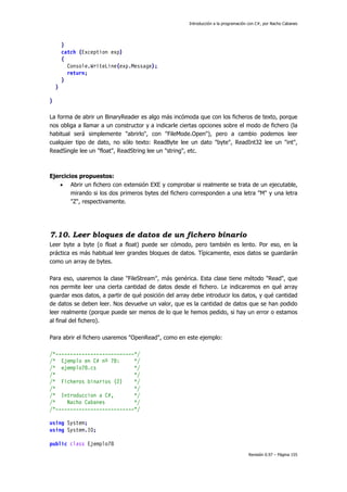 Introducción a la programación con C#, por Nacho Cabanes
Revisión 0.97 – Página 155
}
catch (Exception exp)
{
Console.WriteLine(exp.Message);
return;
}
}
}
La forma de abrir un BinaryReader es algo más incómoda que con los ficheros de texto, porque
nos obliga a llamar a un constructor y a indicarle ciertas opciones sobre el modo de fichero (la
habitual será simplemente "abrirlo", con "FileMode.Open"), pero a cambio podemos leer
cualquier tipo de dato, no sólo texto: ReadByte lee un dato "byte", ReadInt32 lee un "int",
ReadSingle lee un "float", ReadString lee un "string", etc.
Ejercicios propuestos:
• Abrir un fichero con extensión EXE y comprobar si realmente se trata de un ejecutable,
mirando si los dos primeros bytes del fichero corresponden a una letra "M" y una letra
"Z", respectivamente.
7.10. Leer bloques de datos de un fichero binario
Leer byte a byte (o float a float) puede ser cómodo, pero también es lento. Por eso, en la
práctica es más habitual leer grandes bloques de datos. Típicamente, esos datos se guardarán
como un array de bytes.
Para eso, usaremos la clase "FileStream", más genérica. Esta clase tiene método "Read", que
nos permite leer una cierta cantidad de datos desde el fichero. Le indicaremos en qué array
guardar esos datos, a partir de qué posición del array debe introducir los datos, y qué cantidad
de datos se deben leer. Nos devuelve un valor, que es la cantidad de datos que se han podido
leer realmente (porque puede ser menos de lo que le hemos pedido, si hay un error o estamos
al final del fichero).
Para abrir el fichero usaremos "OpenRead", como en este ejemplo:
/*---------------------------*/
/* Ejemplo en C# nº 78: */
/* ejemplo78.cs */
/* */
/* Ficheros binarios (2) */
/* */
/* Introduccion a C#, */
/* Nacho Cabanes */
/*---------------------------*/
using System;
using System.IO;
public class Ejemplo78
 