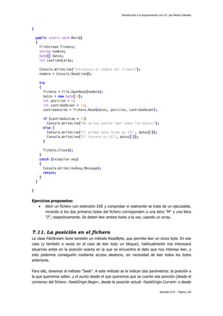 Introducción a la programación con C#, por Nacho Cabanes
Revisión 0.97 – Página 156
{
public static void Main()
{
FileStream fichero;
string nombre;
byte[] datos;
int cantidadLeida;
Console.WriteLine("Introduzca el nombre del fichero");
nombre = Console.ReadLine();
try
{
fichero = File.OpenRead(nombre);
datos = new byte[10];
int posicion = 0;
int cantidadALeer = 10;
cantidadLeida = fichero.Read(datos, posicion, cantidadALeer);
if (cantidadLeida < 10)
Console.WriteLine("No se han podido leer todos los datos!");
else {
Console.WriteLine("El primer byte leido es {0}", datos[0]);
Console.WriteLine("El tercero es {0}", datos[2]);
}
fichero.Close();
}
catch (Exception exp)
{
Console.WriteLine(exp.Message);
return;
}
}
}
Ejercicios propuestos:
• Abrir un fichero con extensión EXE y comprobar si realmente se trata de un ejecutable,
mirando si los dos primeros bytes del fichero corresponden a una letra "M" y una letra
"Z", respectivamente. Se deben leer ambos bytes a la vez, usando un array.
7.11. La posición en el fichero
La clase FileStream tiene también un método ReadByte, que permite leer un único byte. En ese
caso (y también a veces en el caso de leer todo un bloque), habitualmente nos interesará
situarnos antes en la posición exacta en la que se encuentra el dato que nos interesa leer, y
esto podemos conseguirlo mediante acceso aleatorio, sin necesidad de leer todos los bytes
anteriores.
Para ello, tenemos el método "Seek". A este método se le indican dos parámetros: la posición a
la que queremos saltar, y el punto desde el que queremos que se cuente esa posición (desde el
comienzo del fichero –SeekOrigin.Begin-, desde la posición actual –SeekOrigin.Current- o desde
 