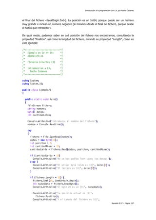 Introducción a la programación con C#, por Nacho Cabanes
Revisión 0.97 – Página 157
el final del fichero –SeekOrigin.End-). La posición es un Int64, porque puede ser un número
muy grande e incluso un número negativo (si miramos desde el final del fichero, porque desde
él habrá que retroceder).
De igual modo, podemos saber en qué posición del fichero nos encontramos, consultando la
propiedad "Position", así como la longitud del fichero, mirando su propiedad "Length", como en
este ejemplo:
/*---------------------------*/
/* Ejemplo en C# nº 79: */
/* ejemplo79.cs */
/* */
/* Ficheros binarios (3) */
/* */
/* Introduccion a C#, */
/* Nacho Cabanes */
/*---------------------------*/
using System;
using System.IO;
public class Ejemplo79
{
public static void Main()
{
FileStream fichero;
string nombre;
byte[] datos;
int cantidadLeida;
Console.WriteLine("Introduzca el nombre del fichero");
nombre = Console.ReadLine();
try
{
fichero = File.OpenRead(nombre);
datos = new byte[10];
int posicion = 0;
int cantidadALeer = 10;
cantidadLeida = fichero.Read(datos, posicion, cantidadALeer);
if (cantidadLeida < 10)
Console.WriteLine("No se han podido leer todos los datos!");
else {
Console.WriteLine("El primer byte leido es {0}", datos[0]);
Console.WriteLine("El tercero es {0}", datos[2]);
}
if (fichero.Length > 30) {
fichero.Seek(19, SeekOrigin.Begin);
int nuevoDato = fichero.ReadByte();
Console.WriteLine("El byte 20 es un {0}", nuevoDato);
Console.WriteLine("La posición actual es {0}",
fichero.Position);
Console.WriteLine("Y el tamaño del fichero es {0}",
 