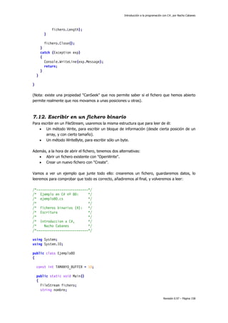 Introducción a la programación con C#, por Nacho Cabanes
Revisión 0.97 – Página 158
fichero.Length);
}
fichero.Close();
}
catch (Exception exp)
{
Console.WriteLine(exp.Message);
return;
}
}
}
(Nota: existe una propiedad "CanSeek" que nos permite saber si el fichero que hemos abierto
permite realmente que nos movamos a unas posiciones u otras).
7.12. Escribir en un fichero binario
Para escribir en un FileStream, usaremos la misma estructura que para leer de él:
• Un método Write, para escribir un bloque de información (desde cierta posición de un
array, y con cierto tamaño).
• Un método WriteByte, para escribir sólo un byte.
Además, a la hora de abrir el fichero, tenemos dos alternativas:
• Abrir un fichero existente con "OpenWrite".
• Crear un nuevo fichero con "Create".
Vamos a ver un ejemplo que junte todo ello: crearemos un fichero, guardaremos datos, lo
leeremos para comprobar que todo es correcto, añadiremos al final, y volveremos a leer:
/*---------------------------*/
/* Ejemplo en C# nº 80: */
/* ejemplo80.cs */
/* */
/* Ficheros binarios (4): */
/* Escritura */
/* */
/* Introduccion a C#, */
/* Nacho Cabanes */
/*---------------------------*/
using System;
using System.IO;
public class Ejemplo80
{
const int TAMANYO_BUFFER = 10;
public static void Main()
{
FileStream fichero;
string nombre;
 
