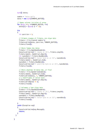 Introducción a la programación con C#, por Nacho Cabanes
Revisión 0.97 – Página 159
byte[] datos;
nombre = "datos.dat";
datos = new byte[TAMANYO_BUFFER];
// Damos valores iniciales al array
for (byte i=0; i<TAMANYO_BUFFER; i++)
datos[i] = (byte) (i + 10);
try
{
int posicion = 0;
// Primero creamos el fichero, con algun dato
fichero = File.Create( nombre );
fichero.Write(datos, posicion, TAMANYO_BUFFER);
fichero.Close();
// Ahora leemos dos datos
fichero = File.OpenRead(nombre);
Console.WriteLine("El tamaño es {0}", fichero.Length);
fichero.Seek(2, SeekOrigin.Begin);
int nuevoDato = fichero.ReadByte();
Console.WriteLine("El tercer byte es un {0}", nuevoDato);
fichero.Seek(-2, SeekOrigin.End);
nuevoDato = fichero.ReadByte();
Console.WriteLine("El penultimo byte es un {0}", nuevoDato);
fichero.Close();
// Ahora añadimos 10 datos más, al final
fichero = File.OpenWrite(nombre);
fichero.Seek(0, SeekOrigin.End);
fichero.Write(datos, 0, TAMANYO_BUFFER);
// y modificamos el tercer byte
fichero.Seek(2, SeekOrigin.Begin);
fichero.WriteByte( 99 );
fichero.Close();
// Volvemos a leer algun dato
fichero = File.OpenRead(nombre);
Console.WriteLine("El tamaño es {0}", fichero.Length);
fichero.Seek(2, SeekOrigin.Begin);
nuevoDato = fichero.ReadByte();
Console.WriteLine("El tercer byte es un {0}", nuevoDato);
fichero.Close();
}
catch (Exception exp)
{
Console.WriteLine(exp.Message);
return;
}
}
}
 