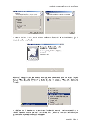 Introducción a la programación con C#, por Nacho Cabanes
Revisión 0.97 – Página 16
Si todo es correcto, al cabo de un instante tendremos el mensaje de confirmación de que la
instalación se ha completado:
Mono está listo para usar. En nuestro menú de Inicio deberíamos tener una nueva carpeta
llamada "Mono 1.9.1 for Windows", y dentro de ella un acceso a "Mono-1.9.1 Command
Prompt":
Si hacemos clic en esa opción, accedemos al símbolo de sistema ("command prompt"), la
pantalla negra del sistema operativo, pero con el "path" (la ruta de búsqueda) preparada para
que podamos acceder al compilador desde ella:
 