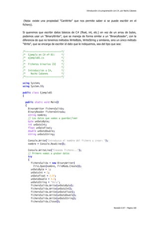 Introducción a la programación con C#, por Nacho Cabanes
Revisión 0.97 – Página 160
(Nota: existe una propiedad "CanWrite" que nos permite saber si se puede escribir en el
fichero).
Si queremos que escribir datos básicos de C# (float, int, etc.) en vez de un array de bytes,
podemos usar un "BinaryWriter", que se maneja de forma similar a un "BinaryReader", con la
diferencia de que no tenemos métodos WriteByte, WriteString y similares, sino un único método
"Write", que se encarga de escribir el dato que le indiquemos, sea del tipo que sea:
/*---------------------------*/
/* Ejemplo en C# nº 81: */
/* ejemplo81.cs */
/* */
/* Ficheros binarios (5) */
/* */
/* Introduccion a C#, */
/* Nacho Cabanes */
/*---------------------------*/
using System;
using System.IO;
public class Ejemplo81
{
public static void Main()
{
BinaryWriter ficheroSalida;
BinaryReader ficheroEntrada;
string nombre;
// Los datos que vamos a guardar/leer
byte unDatoByte;
int unDatoInt;
float unDatoFloat;
double unDatoDouble;
string unDatoString;
Console.Write("Introduzca el nombre del fichero a crear: ");
nombre = Console.ReadLine();
Console.WriteLine("Creando fichero...");
// Primero vamos a grabar datos
try
{
ficheroSalida = new BinaryWriter(
File.Open(nombre, FileMode.Create));
unDatoByte = 1;
unDatoInt = 2;
unDatoFloat = 3.0f;
unDatoDouble = 4.0;
unDatoString = "Hola";
ficheroSalida.Write(unDatoByte);
ficheroSalida.Write(unDatoInt);
ficheroSalida.Write(unDatoFloat);
ficheroSalida.Write(unDatoDouble);
ficheroSalida.Write(unDatoString);
ficheroSalida.Close();
 