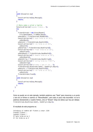 Introducción a la programación con C#, por Nacho Cabanes
Revisión 0.97 – Página 161
}
catch (Exception exp)
{
Console.WriteLine(exp.Message);
return;
}
// Ahora vamos a volver a leerlos
Console.WriteLine("Leyendo fichero...");
try
{
ficheroEntrada = new BinaryReader(
File.Open(nombre, FileMode.Open));
unDatoByte = ficheroEntrada.ReadByte();
Console.WriteLine("El byte leido es un {0}",
unDatoByte);
unDatoInt = ficheroEntrada.ReadInt32();
Console.WriteLine("El int leido es un {0}",
unDatoInt);
unDatoFloat = ficheroEntrada.ReadSingle();
Console.WriteLine("El float leido es un {0}",
unDatoFloat);
unDatoDouble = ficheroEntrada.ReadDouble();
Console.WriteLine("El double leido es un {0}",
unDatoDouble);
unDatoString = ficheroEntrada.ReadString();
Console.WriteLine("El string leido es "{0}"",
unDatoString);
Console.WriteLine("Volvamos a leer el int...");
ficheroEntrada.BaseStream.Seek(1, SeekOrigin.Begin);
unDatoInt = ficheroEntrada.ReadInt32();
Console.WriteLine("El int leido es un {0}",
unDatoInt);
ficheroEntrada.Close();
}
catch (Exception exp)
{
Console.WriteLine(exp.Message);
return;
}
}
}
Como se puede ver en este ejemplo, también podemos usar "Seek" para movernos a un punto
u otro de un fichero si usamos un "BinaryReader", pero está un poco más escondido: no se lo
pedimos directamente a nuestro fichero, sino al "Stream" (flujo de datos) que hay por debajo:
ficheroEntrada.BaseStream.Seek(1, SeekOrigin.Begin);
El resultado de este programa es:
Introduzca el nombre del fichero a crear: 1234
Creando fichero...
Leyendo fichero...
El byte leido es un 1
El int leido es un 2
 