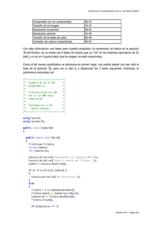Introducción a la programación con C#, por Nacho Cabanes
Revisión 0.97 – Página 163
Compresión (0=no comprimido) 30-33
Tamaño de la imagen 34-37
Resolución horizontal 38-41
Resolución vertical 42-45
Tamaño de la tabla de color 46-49
Contador de colores importantes 50-53
Con esta información nos basta para nuestro propósito: la compresión se indica en la posición
30 del fichero, es un entero de 4 bytes (lo mismo que un "int" en los sistemas operativos de 32
bits), y si es un 0 querrá decir que la imagen no está comprimida.
Como el bit menos significativo se almacena en primer lugar, nos podría bastar con leer sólo el
byte de la posición 30, para ver si vale 0, y despreciar los 3 bytes siguientes. Entonces, lo
podríamos comprobar así:
/*---------------------------*/
/* Ejemplo en C# nº 82: */
/* ejemplo82.cs */
/* */
/* Ficheros binarios (6): */
/* Ver si un BMP está */
/* comprimido */
/* */
/* Introduccion a C#, */
/* Nacho Cabanes */
/*---------------------------*/
using System;
using System.IO;
public class Ejemplo82
{
public static void Main()
{
FileStream fichero;
string nombre;
int compresion;
Console.WriteLine("Comprobador de imágenes BMPn");
Console.WriteLine("Dime el nombre del fichero: ");
nombre = Console.ReadLine();
if (! File.Exists( nombre) )
{
Console.WriteLine("No encontrado!");
}
else
{
fichero = File.OpenRead(nombre);
fichero.Seek(30, SeekOrigin.Begin);
compresion = fichero.ReadByte();
fichero.Close();
if (compresion == 0)
 