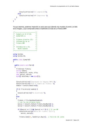 Introducción a la programación con C#, por Nacho Cabanes
Revisión 0.97 – Página 164
Console.WriteLine("Sin compresión");
else
Console.WriteLine("BMP Comprimido ");
}
}
}
Ya que estamos, podemos mejorarlo un poco para que además nos muestre el ancho y el alto
de la imagen, y que compruebe antes si realmente se trata de un fichero BMP:
/*---------------------------*/
/* Ejemplo en C# nº 83: */
/* ejemplo83.cs */
/* */
/* Ficheros binarios (7): */
/* Información de un */
/* fichero BMP */
/* */
/* Introduccion a C#, */
/* Nacho Cabanes */
/*---------------------------*/
using System;
using System.IO;
public class Ejemplo83
{
public static void Main()
{
FileStream fichero;
string nombre;
int compresion, ancho, alto;
char marca1, marca2;
byte[] datosTemp = new byte[4];
Console.WriteLine("Comprobador de imágenes BMPn");
Console.WriteLine("Dime el nombre del fichero: ");
nombre = Console.ReadLine();
if (! File.Exists( nombre) )
{
Console.WriteLine("No encontrado!");
}
else
{
fichero = File.OpenRead(nombre);
// Leo los dos primeros bytes
marca1 = Convert.ToChar( fichero.ReadByte() );
marca2 = Convert.ToChar( fichero.ReadByte() );
if ((marca1 =='B') && (marca2 =='M')) { // Si son BM
Console.WriteLine("Marca del fichero: {0}{1}",
marca1, marca2);
fichero.Seek(18, SeekOrigin.Begin); // Posición 18: ancho
 