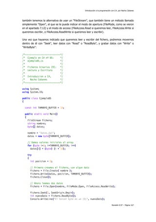 Introducción a la programación con C#, por Nacho Cabanes
Revisión 0.97 – Página 167
también tenemos la alternativa de usar un "FileStream", que también tiene un método llamado
simplemente "Open", al que se le puede indicar el modo de apertura (FileMode, como se vieron
en el apartado 7.12) y el modo de acceso (FileAccess.Read si queremos leer, FileAccess.Write si
queremos escribir, o FileAccess.ReadWrite si queremos leer y escribir).
Una vez que hayamos indicado que queremos leer y escribir del fichero, podremos movernos
dentro de él con "Seek", leer datos con "Read" o "ReadByte", y grabar datos con "Write" o
"WriteByte":
/*---------------------------*/
/* Ejemplo en C# nº 85: */
/* ejemplo85.cs */
/* */
/* Ficheros binarios (9): */
/* Lectura y Escritura */
/* */
/* Introduccion a C#, */
/* Nacho Cabanes */
/*---------------------------*/
using System;
using System.IO;
public class Ejemplo85
{
const int TAMANYO_BUFFER = 10;
public static void Main()
{
FileStream fichero;
string nombre;
byte[] datos;
nombre = "datos.dat";
datos = new byte[TAMANYO_BUFFER];
// Damos valores iniciales al array
for (byte i=0; i<TAMANYO_BUFFER; i++)
datos[i] = (byte) (i + 10);
try
{
int posicion = 0;
// Primero creamos el fichero, con algun dato
fichero = File.Create( nombre );
fichero.Write(datos, posicion, TAMANYO_BUFFER);
fichero.Close();
// Ahora leemos dos datos
fichero = File.Open(nombre, FileMode.Open, FileAccess.ReadWrite);
fichero.Seek(2, SeekOrigin.Begin);
int nuevoDato = fichero.ReadByte();
Console.WriteLine("El tercer byte es un {0}", nuevoDato);
 