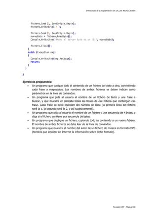 Introducción a la programación con C#, por Nacho Cabanes
Revisión 0.97 – Página 168
fichero.Seek(2, SeekOrigin.Begin);
fichero.WriteByte( 4 );
fichero.Seek(2, SeekOrigin.Begin);
nuevoDato = fichero.ReadByte();
Console.WriteLine("Ahora el tercer byte es un {0}", nuevoDato);
fichero.Close();
}
catch (Exception exp)
{
Console.WriteLine(exp.Message);
return;
}
}
}
Ejercicios propuestos:
• Un programa que vuelque todo el contenido de un fichero de texto a otro, convirtiendo
cada frase a mayúsculas. Los nombres de ambos ficheros se deben indican como
parámetros en la línea de comandos.
• Un programa que pida al usuario el nombre de un fichero de texto y una frase a
buscar, y que muestre en pantalla todas las frases de ese fichero que contengan esa
frase. Cada frase se debe preceder del número de línea (la primera línea del fichero
será la 1, la segunda será la 2, y así sucesivamente).
• Un programa que pida al usuario el nombre de un fichero y una secuencia de 4 bytes, y
diga si el fichero contiene esa secuencia de bytes.
• Un programa que duplique un fichero, copiando todo su contenido a un nuevo fichero.
El nombre de ambos ficheros se debe leer de la línea de comandos.
• Un programa que muestre el nombre del autor de un fichero de música en formato MP3
(tendrás que localizar en Internet la información sobre dicho formato).
 