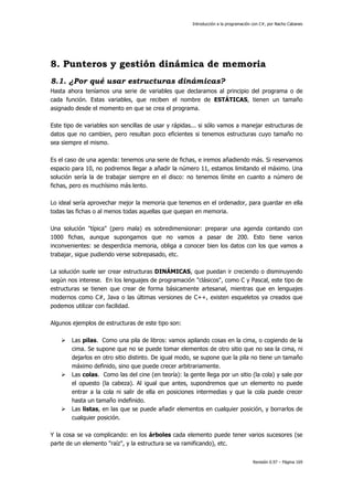 Introducción a la programación con C#, por Nacho Cabanes
Revisión 0.97 – Página 169
8. Punteros y gestión dinámica de memoria
8.1. ¿Por qué usar estructuras dinámicas?
Hasta ahora teníamos una serie de variables que declaramos al principio del programa o de
cada función. Estas variables, que reciben el nombre de ESTÁTICAS, tienen un tamaño
asignado desde el momento en que se crea el programa.
Este tipo de variables son sencillas de usar y rápidas... si sólo vamos a manejar estructuras de
datos que no cambien, pero resultan poco eficientes si tenemos estructuras cuyo tamaño no
sea siempre el mismo.
Es el caso de una agenda: tenemos una serie de fichas, e iremos añadiendo más. Si reservamos
espacio para 10, no podremos llegar a añadir la número 11, estamos limitando el máximo. Una
solución sería la de trabajar siempre en el disco: no tenemos límite en cuanto a número de
fichas, pero es muchísimo más lento.
Lo ideal sería aprovechar mejor la memoria que tenemos en el ordenador, para guardar en ella
todas las fichas o al menos todas aquellas que quepan en memoria.
Una solución "típica" (pero mala) es sobredimensionar: preparar una agenda contando con
1000 fichas, aunque supongamos que no vamos a pasar de 200. Esto tiene varios
inconvenientes: se desperdicia memoria, obliga a conocer bien los datos con los que vamos a
trabajar, sigue pudiendo verse sobrepasado, etc.
La solución suele ser crear estructuras DINÁMICAS, que puedan ir creciendo o disminuyendo
según nos interese. En los lenguajes de programación "clásicos", como C y Pascal, este tipo de
estructuras se tienen que crear de forma básicamente artesanal, mientras que en lenguajes
modernos como C#, Java o las últimas versiones de C++, existen esqueletos ya creados que
podemos utilizar con facilidad.
Algunos ejemplos de estructuras de este tipo son:
Las pilas. Como una pila de libros: vamos apilando cosas en la cima, o cogiendo de la
cima. Se supone que no se puede tomar elementos de otro sitio que no sea la cima, ni
dejarlos en otro sitio distinto. De igual modo, se supone que la pila no tiene un tamaño
máximo definido, sino que puede crecer arbitrariamente.
Las colas. Como las del cine (en teoría): la gente llega por un sitio (la cola) y sale por
el opuesto (la cabeza). Al igual que antes, supondremos que un elemento no puede
entrar a la cola ni salir de ella en posiciones intermedias y que la cola puede crecer
hasta un tamaño indefinido.
Las listas, en las que se puede añadir elementos en cualquier posición, y borrarlos de
cualquier posición.
Y la cosa se va complicando: en los árboles cada elemento puede tener varios sucesores (se
parte de un elemento "raíz", y la estructura se va ramificando), etc.
 