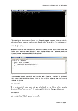 Introducción a la programación con C#, por Nacho Cabanes
Revisión 0.97 – Página 17
Primero debemos teclear nuestro fuente. Para ello podemos usar cualquier editor de texto. En
este primer fuente, usaremos simplemente el "Bloc de notas" de Windows. Para ello tecleamos:
notepad ejemplo01.cs
Aparecerá la pantalla del "Bloc de notas", junto con un aviso que nos indica que no existe ese
fichero, y que nos pregunta si deseamos crearlo. Respondemos que sí y podemos empezar a
teclear el ejemplo que habíamos visto anteriormente:
Guardamos los cambios, salimos del "Bloc de notas" y nos volvemos a encontrar en la pantalla
negra del símbolo del sistema. Nuestro fuente ya está escrito. El siguiente paso es compilarlo.
Para eso, tecleamos
mcs ejemplo01.cs
Si no se nos responde nada, quiere decir que no ha habido errores. Si todo va bien, se acaba
de crear un fichero "ejemplo01.exe". En ese caso, podríamos lanzar el programa tecleando
mono ejemplo01
y el mensaje "Hola" debería aparecer en pantalla.
 