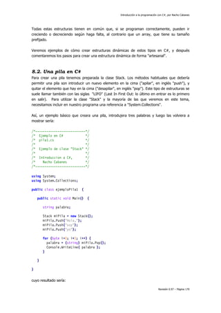 Introducción a la programación con C#, por Nacho Cabanes
Revisión 0.97 – Página 170
Todas estas estructuras tienen en común que, si se programan correctamente, pueden ir
creciendo o decreciendo según haga falta, al contrario que un array, que tiene su tamaño
prefijado.
Veremos ejemplos de cómo crear estructuras dinámicas de estos tipos en C#, y después
comentaremos los pasos para crear una estructura dinámica de forma "artesanal".
8.2. Una pila en C#
Para crear una pila tenemos preparada la clase Stack. Los métodos habituales que debería
permitir una pila son introducir un nuevo elemento en la cima ("apilar", en inglés "push"), y
quitar el elemento que hay en la cima ("desapilar", en inglés "pop"). Este tipo de estructuras se
suele llamar también con las siglas "LIFO" (Last In First Out: lo último en entrar es lo primero
en salir). Para utilizar la clase "Stack" y la mayoría de las que veremos en este tema,
necesitamos incluir en nuestro programa una referencia a "System.Collections".
Así, un ejemplo básico que creara una pila, introdujera tres palabras y luego las volviera a
mostrar sería:
/*---------------------------*/
/* Ejemplo en C# */
/* pila1.cs */
/* */
/* Ejemplo de clase "Stack" */
/* */
/* Introduccion a C#, */
/* Nacho Cabanes */
/*---------------------------*/
using System;
using System.Collections;
public class ejemploPila1 {
public static void Main() {
string palabra;
Stack miPila = new Stack();
miPila.Push("Hola,");
miPila.Push("soy");
miPila.Push("yo");
for (byte i=0; i<3; i++) {
palabra = (string) miPila.Pop();
Console.WriteLine( palabra );
}
}
}
cuyo resultado sería:
 