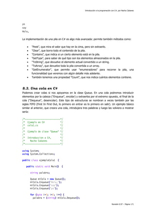 Introducción a la programación con C#, por Nacho Cabanes
Revisión 0.97 – Página 171
yo
soy
Hola,
La implementación de una pila en C# es algo más avanzada: permite también métodos como:
• "Peek", que mira el valor que hay en la cima, pero sin extraerlo.
• "Clear", que borra todo el contenido de la pila.
• "Contains", que indica si un cierto elemento está en la pila.
• "GetType", para saber de qué tipo son los elementos almacenados en la pila.
• "ToString", que devuelve el elemento actual convertido a un string.
• "ToArray", que devuelve toda la pila convertida a un array.
• "GetEnumerator", que permite usar "enumeradores" para recorrer la pila, una
funcionalidad que veremos con algún detalle más adelante.
• También tenemos una propiedad "Count", que nos indica cuántos elementos contiene.
8.3. Una cola en C#
Podemos crear colas si nos apoyamos en la clase Queue. En una cola podremos introducir
elementos por la cabeza ("Enqueue", encolar) y extraerlos por el extremo opuesto, el final de la
cola ("Dequeue", desencolar). Este tipo de estructuras se nombran a veces también por las
siglas FIFO (First In First Out, lo primero en entrar es lo primero en salir). Un ejemplo básico
similar al anterior, que creara una cola, introdujera tres palabras y luego las volviera a mostrar
sería:
/*---------------------------*/
/* Ejemplo en C# */
/* cola1.cs */
/* */
/* Ejemplo de clase "Queue" */
/* */
/* Introduccion a C#, */
/* Nacho Cabanes */
/*---------------------------*/
using System;
using System.Collections;
public class ejemploCola1 {
public static void Main() {
string palabra;
Queue miCola = new Queue();
miCola.Enqueue("Hola,");
miCola.Enqueue("soy");
miCola.Enqueue("yo");
for (byte i=0; i<3; i++) {
palabra = (string) miCola.Dequeue();
 