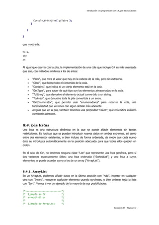 Introducción a la programación con C#, por Nacho Cabanes
Revisión 0.97 – Página 172
Console.WriteLine( palabra );
}
}
}
que mostraría:
Hola,
soy
yo
Al igual que ocurría con la pila, la implementación de una cola que incluye C# es más avanzada
que eso, con métodos similares a los de antes:
• "Peek", que mira el valor que hay en la cabeza de la cola, pero sin extraerlo.
• "Clear", que borra todo el contenido de la cola.
• "Contains", que indica si un cierto elemento está en la cola.
• "GetType", para saber de qué tipo son los elementos almacenados en la cola.
• "ToString", que devuelve el elemento actual convertido a un string.
• "ToArray", que devuelve toda la pila convertida a un array.
• "GetEnumerator", que permite usar "enumeradores" para recorrer la cola, una
funcionalidad que veremos con algún detalle más adelante.
• Al igual que en la pila, también tenemos una propiedad "Count", que nos indica cuántos
elementos contiene.
8.4. Las listas
Una lista es una estructura dinámica en la que se puede añadir elementos sin tantas
restricciones. Es habitual que se puedan introducir nuevos datos en ambos extremos, así como
entre dos elementos existentes, o bien incluso de forma ordenada, de modo que cada nuevo
dato se introduzca automáticamente en la posición adecuada para que todos ellos queden en
orden.
En el caso de C#, no tenemos ninguna clase "List" que represente una lista genérica, pero sí
dos variantes especialmente útiles: una lista ordenada ("SortedList") y una lista a cuyos
elementos se puede acceder como a los de un array ("ArrayList").
8.4.1. ArrayList
En un ArrayList, podemos añadir datos en la última posición con "Add", insertar en cualquier
otra con "Insert", recuperar cualquier elemento usando corchetes, o bien ordenar toda la lista
con "Sort". Vamos a ver un ejemplo de la mayoría de sus posibilidades:
/*---------------------------*/
/* Ejemplo en C# */
/* arrayList1.cs */
/* */
/* Ejemplo de ArrayList */
 