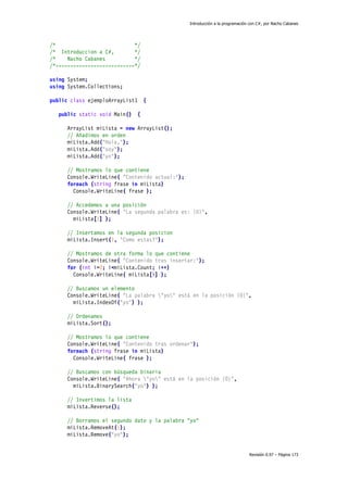 Introducción a la programación con C#, por Nacho Cabanes
Revisión 0.97 – Página 173
/* */
/* Introduccion a C#, */
/* Nacho Cabanes */
/*---------------------------*/
using System;
using System.Collections;
public class ejemploArrayList1 {
public static void Main() {
ArrayList miLista = new ArrayList();
// Añadimos en orden
miLista.Add("Hola,");
miLista.Add("soy");
miLista.Add("yo");
// Mostramos lo que contiene
Console.WriteLine( "Contenido actual:");
foreach (string frase in miLista)
Console.WriteLine( frase );
// Accedemos a una posición
Console.WriteLine( "La segunda palabra es: {0}",
miLista[1] );
// Insertamos en la segunda posicion
miLista.Insert(1, "Como estas?");
// Mostramos de otra forma lo que contiene
Console.WriteLine( "Contenido tras insertar:");
for (int i=0; i<miLista.Count; i++)
Console.WriteLine( miLista[i] );
// Buscamos un elemento
Console.WriteLine( "La palabra "yo" está en la posición {0}",
miLista.IndexOf("yo") );
// Ordenamos
miLista.Sort();
// Mostramos lo que contiene
Console.WriteLine( "Contenido tras ordenar");
foreach (string frase in miLista)
Console.WriteLine( frase );
// Buscamos con búsqueda binaria
Console.WriteLine( "Ahora "yo" está en la posición {0}",
miLista.BinarySearch("yo") );
// Invertimos la lista
miLista.Reverse();
// Borramos el segundo dato y la palabra "yo"
miLista.RemoveAt(1);
miLista.Remove("yo");
 
