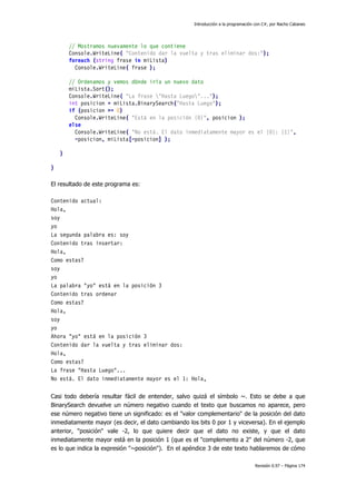 Introducción a la programación con C#, por Nacho Cabanes
Revisión 0.97 – Página 174
// Mostramos nuevamente lo que contiene
Console.WriteLine( "Contenido dar la vuelta y tras eliminar dos:");
foreach (string frase in miLista)
Console.WriteLine( frase );
// Ordenamos y vemos dónde iría un nuevo dato
miLista.Sort();
Console.WriteLine( "La frase "Hasta Luego"...");
int posicion = miLista.BinarySearch("Hasta Luego");
if (posicion >= 0)
Console.WriteLine( "Está en la posición {0}", posicion );
else
Console.WriteLine( "No está. El dato inmediatamente mayor es el {0}: {1}",
~posicion, miLista[~posicion] );
}
}
El resultado de este programa es:
Contenido actual:
Hola,
soy
yo
La segunda palabra es: soy
Contenido tras insertar:
Hola,
Como estas?
soy
yo
La palabra "yo" está en la posición 3
Contenido tras ordenar
Como estas?
Hola,
soy
yo
Ahora "yo" está en la posición 3
Contenido dar la vuelta y tras eliminar dos:
Hola,
Como estas?
La frase "Hasta Luego"...
No está. El dato inmediatamente mayor es el 1: Hola,
Casi todo debería resultar fácil de entender, salvo quizá el símbolo ~. Esto se debe a que
BinarySearch devuelve un número negativo cuando el texto que buscamos no aparece, pero
ese número negativo tiene un significado: es el "valor complementario" de la posición del dato
inmediatamente mayor (es decir, el dato cambiando los bits 0 por 1 y viceversa). En el ejemplo
anterior, "posición" vale -2, lo que quiere decir que el dato no existe, y que el dato
inmediatamente mayor está en la posición 1 (que es el "complemento a 2" del número -2, que
es lo que indica la expresión "~posición"). En el apéndice 3 de este texto hablaremos de cómo
 