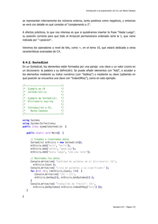 Introducción a la programación con C#, por Nacho Cabanes
Revisión 0.97 – Página 175
se representan internamente los números enteros, tanto positivos como negativos, y entonces
se verá con detalle en qué consiste el "complemento a 2".
A efectos prácticos, lo que nos interesa es que si quisiéramos insertar la frase "Hasta Luego",
su posición correcta para que todo el ArrayList permaneciera ordenado sería la 1, que viene
indicada por "~posicion".
Veremos los operadores a nivel de bits, como ~, en el tema 10, que estará dedicado a otras
características avanzadas de C#.
8.4.2. SortedList
En un SortedList, los elementos están formados por una pareja: una clave y un valor (como en
un diccionario: la palabra y su definición). Se puede añadir elementos con "Add", o acceder a
los elementos mediante su índice numérico (con "GetKey") o mediante su clave (sabiendo en
qué posición se encuentra una clave con "IndexOfKey"), como en este ejemplo:
/*---------------------------*/
/* Ejemplo en C# */
/* sortedList1.cs */
/* */
/* Ejemplo de SortedList: */
/* Diccionario esp-ing */
/* */
/* Introduccion a C#, */
/* Nacho Cabanes */
/*---------------------------*/
using System;
using System.Collections;
public class ejemploSortedList {
public static void Main() {
// Creamos e insertamos datos
SortedList miDiccio = new SortedList();
miDiccio.Add("hola", "hello");
miDiccio.Add("adiós", "good bye");
miDiccio.Add("hasta luego", "see you later");
// Mostramos los datos
Console.WriteLine( "Cantidad de palabras en el diccionario: {0}",
miDiccio.Count );
Console.WriteLine( "Lista de palabras y su significado:" );
for (int i=0; i<miDiccio.Count; i++) {
Console.WriteLine( "{0} = {1}",
miDiccio.GetKey(i), miDiccio.GetByIndex(i) );
}
Console.WriteLine( "Traducción de "hola": {0}",
miDiccio.GetByIndex( miDiccio.IndexOfKey("hola") ));
}
}
 