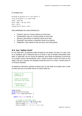 Introducción a la programación con C#, por Nacho Cabanes
Revisión 0.97 – Página 176
Su resultado sería
Cantidad de palabras en el diccionario: 3
Lista de palabras y su significado:
adiós = good bye
hasta luego = see you later
hola = hello
Traducción de "hola": hello
Otras posibilidades de la clase SortedList son:
• "Contains", para ver si la lista contiene una cierta clave.
• "ContainsValue", para ver si la lista contiene un cierto valor.
• "Remove", para eliminar un elemento a partir de su clave.
• "RemoveAt", para eliminar un elemento a partir de su posición.
• "SetByIndex", para cambiar el valor que hay en una cierta posición.
8.5. Las "tablas hash"
En una "tabla hash", los elementos están formados por una pareja: una clave y un valor, como
en un SortedList, pero la diferencia está en la forma en que se manejan internamente estos
datos: la "tabla hash" usa una "función de dispersión" para colocar los elementos, de forma que
no se pueden recorrer secuencialmente, pero a cambio el acceso a partir de la clave es muy
rápido, más que si hacemos una búsqueda secuencial (como en un array) o binaria (como en
un ArrayList ordenado).
Un ejemplo de diccionario, parecido al anterior (que es más rápido de consultar para un dato
concreto, pero que no se puede recorrer en orden), podría ser:
/*---------------------------*/
/* Ejemplo en C# */
/* HashTable1.cs */
/* */
/* Ejemplo de HashTable: */
/* Diccionario de inform. */
/* */
/* Introduccion a C#, */
/* Nacho Cabanes */
/*---------------------------*/
using System;
using System.Collections;
public class ejemploHashTable {
public static void Main() {
// Creamos e insertamos datos
Hashtable miDiccio = new Hashtable();
miDiccio.Add("byte", "8 bits");
miDiccio.Add("pc", "personal computer");
 