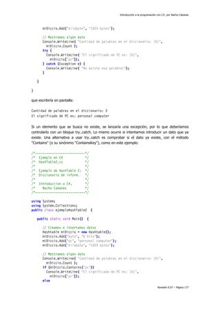 Introducción a la programación con C#, por Nacho Cabanes
Revisión 0.97 – Página 177
miDiccio.Add("kilobyte", "1024 bytes");
// Mostramos algún dato
Console.WriteLine( "Cantidad de palabras en el diccionario: {0}",
miDiccio.Count );
try {
Console.WriteLine( "El significado de PC es: {0}",
miDiccio["pc"]);
} catch (Exception e) {
Console.WriteLine( "No existe esa palabra!");
}
}
}
que escribiría en pantalla:
Cantidad de palabras en el diccionario: 3
El significado de PC es: personal computer
Si un elemento que se busca no existe, se lanzaría una excepción, por lo que deberíamos
controlarlo con un bloque try..catch. Lo mismo ocurre si intentamos introducir un dato que ya
existe. Una alternativa a usar try..catch es comprobar si el dato ya existe, con el método
"Contains" (o su sinónimo "ContainsKey"), como en este ejemplo:
/*---------------------------*/
/* Ejemplo en C# */
/* HashTable2.cs */
/* */
/* Ejemplo de HashTable 2: */
/* Diccionario de inform. */
/* */
/* Introduccion a C#, */
/* Nacho Cabanes */
/*---------------------------*/
using System;
using System.Collections;
public class ejemploHashTable2 {
public static void Main() {
// Creamos e insertamos datos
Hashtable miDiccio = new Hashtable();
miDiccio.Add("byte", "8 bits");
miDiccio.Add("pc", "personal computer");
miDiccio.Add("kilobyte", "1024 bytes");
// Mostramos algún dato
Console.WriteLine( "Cantidad de palabras en el diccionario: {0}",
miDiccio.Count );
if (miDiccio.Contains("pc"))
Console.WriteLine( "El significado de PC es: {0}",
miDiccio["pc"]);
else
 