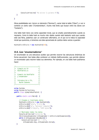 Introducción a la programación con C#, por Nacho Cabanes
Revisión 0.97 – Página 178
Console.WriteLine( "No existe la palabra PC");
}
}
Otras posibilidades son: borrar un elemento ("Remove"), vaciar toda la tabla ("Clear"), o ver si
contiene un cierto valor ("ContainsValue", mucho más lento que buscar entre las claves con
"Contains").
Una tabla hash tiene una cierta capacidad inicial, que se amplía automáticamente cuando es
necesario. Como la tabla hash es mucho más rápida cuando está bastante vacía que cuando
está casi llena, podemos usar un constructor alternativo, en el que se le indica la capacidad
inicial que queremos, si tenemos una idea aproximada de cuántos datos vamos a guardar:
Hashtable miDiccio = new Hashtable(500);
8.6. Los "enumeradores"
Un enumerador es una estructura auxiliar que permite recorrer las estructuras dinámicas de
forma secuencial. Casi todas ellas contienen un método GetEnumerator, que permite obtener
un enumerador para recorrer todos sus elementos. Por ejemplo, en una tabla hash podríamos
hacer:
/*---------------------------*/
/* Ejemplo en C# */
/* HashTable3.cs */
/* */
/* Ejemplo de HashTable */
/* y enumerador */
/* */
/* Introduccion a C#, */
/* Nacho Cabanes */
/*---------------------------*/
using System;
using System.Collections;
public class ejemploHashTable3 {
public static void Main() {
// Creamos e insertamos datos
Hashtable miDiccio = new Hashtable();
miDiccio.Add("byte", "8 bits");
miDiccio.Add("pc", "personal computer");
miDiccio.Add("kilobyte", "1024 bytes");
// Mostramos todos los datos
Console.WriteLine("Contenido:");
IDictionaryEnumerator miEnumerador = miDiccio.GetEnumerator();
while ( miEnumerador.MoveNext() )
Console.WriteLine("{0} = {1}",
miEnumerador.Key, miEnumerador.Value);
}
 