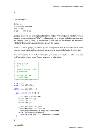 Introducción a la programación con C#, por Nacho Cabanes
Revisión 0.97 – Página 179
}
cuyo resultado es
Contenido:
pc = personal computer
byte = 8 bits
kilobyte = 1024 bytes
Como se puede ver, los enumeradores tendrán un método "MoveNext", que intenta moverse al
siguiente elemento y devuelve "false" si no lo consigue. En el caso de las tablas hash, que tiene
dos campos (clave y valor), el enumerador a usar será un "enumerador de diccionario"
(IDictionaryEnumerator), que contiene los campos Key y Value.
Como se ve en el ejemplo, es habitual que no obtengamos la lista de elementos en el mismo
orden en el que los introdujimos, debido a que se colocan siguiendo la función de dispersión.
Para las colecciones "normales", como las pilas y las colas, el tipo de Enumerador a usar será
un IEnumerator, con un campo Current para saber el valor actual:
/*---------------------------*/
/* Ejemplo en C# */
/* pila2.cs */
/* */
/* Ejemplo de clase "Stack" */
/* y enumerador */
/* */
/* Introduccion a C#, */
/* Nacho Cabanes */
/*---------------------------*/
using System;
using System.Collections;
public class ejemploPila1 {
public static void Main() {
Stack miPila = new Stack();
miPila.Push("Hola,");
miPila.Push("soy");
miPila.Push("yo");
// Mostramos todos los datos
Console.WriteLine("Contenido:");
IEnumerator miEnumerador = miPila.GetEnumerator();
while ( miEnumerador.MoveNext() )
Console.WriteLine("{0}", miEnumerador.Current);
}
}
que escribiría
 