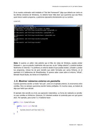 Introducción a la programación con C#, por Nacho Cabanes
Revisión 0.97 – Página 18
Si en nuestro ordenador está instalado el "Dot Net Framework" (algo que debería ser cierto en
las últimas versiones de Windows), no debería hacer falta decir que queremos que sea Mono
quien lance nuestro programa, y podremos ejecutarlo directamente con su nombre:
ejemplo01
Nota: Si quieres un editor más potente que el Bloc de notas de Windows, puedes probar
Notepad++, que es gratuito (realmente más que eso: es de "código abierto") y podrás localizar
fácilmente en Internet. Y si prefieres un entorno desde el que puedas teclear, compilar y probar
tus programas, incluso los de gran tamaño que estén formados por varios ficheros, en el
apartado 6.13 hablaremos de SharpDevelop. Si quieres saber cosas sobre el entorno "oficial",
llamado Visual Studio, los tienes en el Apéndice 4.
1.3. Mostrar números enteros en pantalla
Cuando queremos escribir un texto "tal cual", como en el ejemplo anterior, lo encerramos entre
comillas. Pero no siempre querremos escribir textos prefijados. En muchos casos, se tratará de
algo que habrá que calcular.
El ejemplo más sencillo es el de una operación matemática. La forma de realizarla es sencilla:
no usar comillas en WriteLine. Entonces, C# intentará analizar el contenido para ver qué quiere
decir. Por ejemplo, para sumar 3 y 4 bastaría hacer:
public class Ejemplo01suma
{
public static void Main()
{
System.Console.WriteLine(3+4);
}
}
 