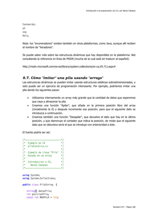 Introducción a la programación con C#, por Nacho Cabanes
Revisión 0.97 – Página 180
Contenido:
yo
soy
Hola,
Nota: los "enumeradores" existen también en otras plataformas, como Java, aunque allí reciben
el nombre de "iteradores".
Se puede saber más sobre las estructuras dinámicas que hay disponibles en la plataforma .Net
consultando la referencia en línea de MSDN (mucha de la cual está sin traducir al español):
http://msdn.microsoft.com/es-es/library/system.collections(en-us,VS.71).aspx#
8.7. Cómo "imitar" una pila usando "arrays"
Las estructuras dinámicas se pueden imitar usando estructuras estáticas sobredimensionadas, y
esto puede ser un ejercicio de programación interesante. Por ejemplo, podríamos imitar una
pila dando los siguientes pasos:
• Utilizamos internamente un array más grande que la cantidad de datos que esperemos
que vaya a almacenar la pila.
• Creamos una función "Apilar", que añade en la primera posición libre del array
(inicialmente la 0) y después incrementa esa posición, para que el siguiente dato se
introduzca a continuación.
• Creamos también una función "Desapilar", que devuelve el dato que hay en la última
posición, y que disminuye el contador que indica la posición, de modo que el siguiente
dato que se obtuviera sería el que se introdujo con anterioridad a éste.
El fuente podría ser así:
/*---------------------------*/
/* Ejemplo en C# */
/* pilaEstatica.cs */
/* */
/* Ejemplo de clase "Pila" */
/* basada en un array */
/* */
/* Introduccion a C#, */
/* Nacho Cabanes */
/*---------------------------*/
using System;
using System.Collections;
public class PilaString {
string[] datosPila;
int posicionPila;
const int MAXPILA = 200;
 