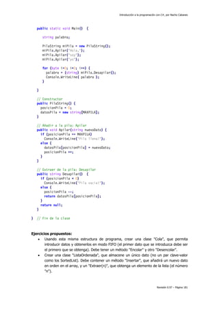 Introducción a la programación con C#, por Nacho Cabanes
Revisión 0.97 – Página 181
public static void Main() {
string palabra;
PilaString miPila = new PilaString();
miPila.Apilar("Hola,");
miPila.Apilar("soy");
miPila.Apilar("yo");
for (byte i=0; i<3; i++) {
palabra = (string) miPila.Desapilar();
Console.WriteLine( palabra );
}
}
// Constructor
public PilaString() {
posicionPila = 0;
datosPila = new string[MAXPILA];
}
// Añadir a la pila: Apilar
public void Apilar(string nuevoDato) {
if (posicionPila == MAXPILA)
Console.WriteLine("Pila llena!");
else {
datosPila[posicionPila] = nuevoDato;
posicionPila ++;
}
}
// Extraer de la pila: Desapilar
public string Desapilar() {
if (posicionPila < 0)
Console.WriteLine("Pila vacia!");
else {
posicionPila --;
return datosPila[posicionPila];
}
return null;
}
} // Fin de la clase
Ejercicios propuestos:
• Usando esta misma estructura de programa, crear una clase "Cola", que permita
introducir datos y obtenerlos en modo FIFO (el primer dato que se introduzca debe ser
el primero que se obtenga). Debe tener un método "Encolar" y otro "Desencolar".
• Crear una clase "ListaOrdenada", que almacene un único dato (no un par clave-valor
como los SortedList). Debe contener un método "Insertar", que añadirá un nuevo dato
en orden en el array, y un "Extraer(n)", que obtenga un elemento de la lista (el número
"n").
 